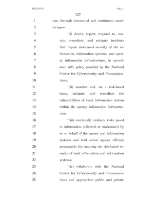 HEN10553                                                  S.L.C.

                            127
 1         can, through automated and continuous moni-
 2         toring—
 3                     ‘‘(i) detect, report, respond to, con-
 4             tain, remediate, and mitigate incidents
 5             that impair risk-based security of the in-
 6             formation, information systems, and agen-
 7             cy information infrastructure, in accord-
 8             ance with policy provided by the National
 9             Center for Cybersecurity and Communica-
10             tions;
11                     ‘‘(ii) monitor and, on a risk-based
12             basis,      mitigate    and    remediate    the
13             vulnerabilities of every information system
14             within the agency information infrastruc-
15             ture;
16                     ‘‘(iii) continually evaluate risks posed
17             to information collected or maintained by
18             or on behalf of the agency and information
19             systems and hold senior agency officials
20             accountable for ensuring the risk-based se-
21             curity of such information and information
22             systems;
23                     ‘‘(iv) collaborate with the National
24             Center for Cybersecurity and Communica-
25             tions and appropriate public and private
 