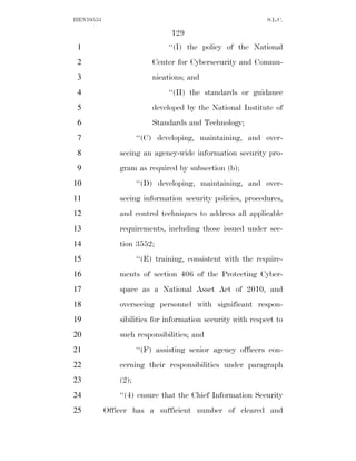 HEN10553                                                     S.L.C.

                                129
 1                             ‘‘(I) the policy of the National
 2                        Center for Cybersecurity and Commu-
 3                        nications; and
 4                             ‘‘(II) the standards or guidance
 5                        developed by the National Institute of
 6                        Standards and Technology;
 7                    ‘‘(C) developing, maintaining, and over-
 8             seeing an agency-wide information security pro-
 9             gram as required by subsection (b);
10                    ‘‘(D) developing, maintaining, and over-
11             seeing information security policies, procedures,
12             and control techniques to address all applicable
13             requirements, including those issued under sec-
14             tion 3552;
15                    ‘‘(E) training, consistent with the require-
16             ments of section 406 of the Protecting Cyber-
17             space as a National Asset Act of 2010, and
18             overseeing personnel with significant respon-
19             sibilities for information security with respect to
20             such responsibilities; and
21                    ‘‘(F) assisting senior agency officers con-
22             cerning their responsibilities under paragraph
23             (2);
24             ‘‘(4) ensure that the Chief Information Security
25         Officer has a sufficient number of cleared and
 