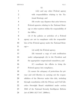HEN10553                                                    S.L.C.

                                13
 1                       (viii) and any other Federal agency
 2                  with responsibilities relating to the Na-
 3                  tional Strategy; and
 4                  (B) resolve any disputes that arise between
 5             Federal agencies relating to the National Strat-
 6             egy or other matters within the responsibility of
 7             the Office;
 8             (4) if the policies or activities of a Federal
 9         agency are not in compliance with the responsibil-
10         ities of the Federal agency under the National Strat-
11         egy—
12                  (A) notify the Federal agency;
13                  (B) transmit a copy of each notification
14             under subparagraph (A) to the President and
15             the appropriate congressional committees; and
16                  (C) coordinate the efforts to bring the
17             Federal agency into compliance;
18             (5) ensure the adequacy of protections for pri-
19         vacy and civil liberties in carrying out the respon-
20         sibilities of the Director under this title, including
21         through consultation with the Privacy and Civil Lib-
22         erties Oversight Board established under section
23         1061 of the National Security Intelligence Reform
24         Act of 2004 (42 U.S.C. 2000ee);
 