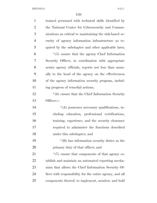 HEN10553                                                      S.L.C.

                                130
 1         trained personnel with technical skills identified by
 2         the National Center for Cybersecurity and Commu-
 3         nications as critical to maintaining the risk-based se-
 4         curity of agency information infrastructure as re-
 5         quired by the subchapter and other applicable laws;
 6              ‘‘(5) ensure that the agency Chief Information
 7         Security Officer, in coordination with appropriate
 8         senior agency officials, reports not less than annu-
 9         ally to the head of the agency on the effectiveness
10         of the agency information security program, includ-
11         ing progress of remedial actions;
12              ‘‘(6) ensure that the Chief Information Security
13         Officer—
14                    ‘‘(A) possesses necessary qualifications, in-
15              cluding education, professional certifications,
16              training, experience, and the security clearance
17              required to administer the functions described
18              under this subchapter; and
19                    ‘‘(B) has information security duties as the
20              primary duty of that officer; and
21              ‘‘(7) ensure that components of that agency es-
22         tablish and maintain an automated reporting mecha-
23         nism that allows the Chief Information Security Of-
24         ficer with responsibility for the entire agency, and all
25         components thereof, to implement, monitor, and hold
 