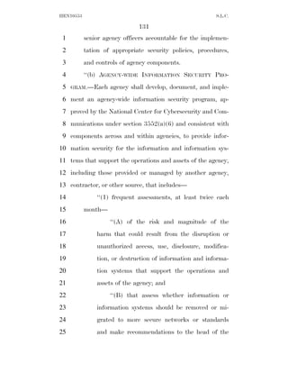 HEN10553                                                  S.L.C.

                              131
 1         senior agency officers accountable for the implemen-
 2         tation of appropriate security policies, procedures,
 3         and controls of agency components.
 4         ‘‘(b) AGENCY-WIDE INFORMATION SECURITY PRO-
 5   GRAM.—Each     agency shall develop, document, and imple-
 6 ment an agency-wide information security program, ap-
 7 proved by the National Center for Cybersecurity and Com-
 8 munications under section 3552(a)(6) and consistent with
 9 components across and within agencies, to provide infor-
10 mation security for the information and information sys-
11 tems that support the operations and assets of the agency,
12 including those provided or managed by another agency,
13 contractor, or other source, that includes—
14             ‘‘(1) frequent assessments, at least twice each
15         month—
16                  ‘‘(A) of the risk and magnitude of the
17             harm that could result from the disruption or
18             unauthorized access, use, disclosure, modifica-
19             tion, or destruction of information and informa-
20             tion systems that support the operations and
21             assets of the agency; and
22                  ‘‘(B) that assess whether information or
23             information systems should be removed or mi-
24             grated to more secure networks or standards
25             and make recommendations to the head of the
 
