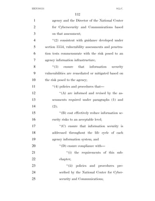 HEN10553                                                       S.L.C.

                                   132
 1             agency and the Director of the National Center
 2             for Cybersecurity and Communications based
 3             on that assessment;
 4             ‘‘(2) consistent with guidance developed under
 5         section 3554, vulnerability assessments and penetra-
 6         tion tests commensurate with the risk posed to an
 7         agency information infrastructure;
 8             ‘‘(3)      ensure    that    information    security
 9         vulnerabilities are remediated or mitigated based on
10         the risk posed to the agency;
11             ‘‘(4) policies and procedures that—
12                     ‘‘(A) are informed and revised by the as-
13             sessments required under paragraphs (1) and
14             (2);
15                     ‘‘(B) cost effectively reduce information se-
16             curity risks to an acceptable level;
17                     ‘‘(C) ensure that information security is
18             addressed throughout the life cycle of each
19             agency information system; and
20                     ‘‘(D) ensure compliance with—
21                         ‘‘(i) the requirements of this sub-
22                     chapter;
23                         ‘‘(ii) policies and procedures pre-
24                     scribed by the National Center for Cyber-
25                     security and Communications;
 