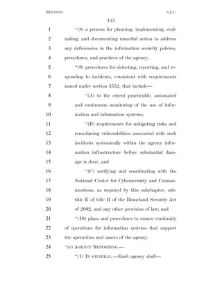 HEN10553                                                    S.L.C.

                               135
 1             ‘‘(8) a process for planning, implementing, eval-
 2         uating, and documenting remedial action to address
 3         any deficiencies in the information security policies,
 4         procedures, and practices of the agency;
 5             ‘‘(9) procedures for detecting, reporting, and re-
 6         sponding to incidents, consistent with requirements
 7         issued under section 3552, that include—
 8                  ‘‘(A) to the extent practicable, automated
 9             and continuous monitoring of the use of infor-
10             mation and information systems;
11                  ‘‘(B) requirements for mitigating risks and
12             remediating vulnerabilities associated with such
13             incidents systemically within the agency infor-
14             mation infrastructure before substantial dam-
15             age is done; and
16                  ‘‘(C) notifying and coordinating with the
17             National Center for Cybersecurity and Commu-
18             nications, as required by this subchapter, sub-
19             title E of title II of the Homeland Security Act
20             of 2002, and any other provision of law; and
21             ‘‘(10) plans and procedures to ensure continuity
22         of operations for information systems that support
23         the operations and assets of the agency.
24         ‘‘(c) AGENCY REPORTING.—
25             ‘‘(1) IN   GENERAL.—Each   agency shall—
 