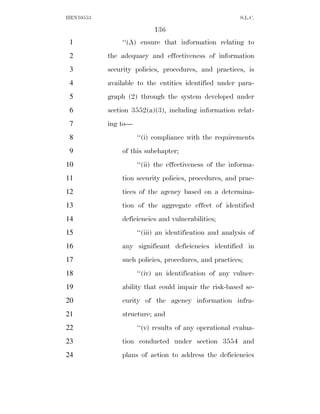 HEN10553                                                 S.L.C.

                           136
 1             ‘‘(A) ensure that information relating to
 2         the adequacy and effectiveness of information
 3         security policies, procedures, and practices, is
 4         available to the entities identified under para-
 5         graph (2) through the system developed under
 6         section 3552(a)(3), including information relat-
 7         ing to—
 8                   ‘‘(i) compliance with the requirements
 9             of this subchapter;
10                   ‘‘(ii) the effectiveness of the informa-
11             tion security policies, procedures, and prac-
12             tices of the agency based on a determina-
13             tion of the aggregate effect of identified
14             deficiencies and vulnerabilities;
15                   ‘‘(iii) an identification and analysis of
16             any significant deficiencies identified in
17             such policies, procedures, and practices;
18                   ‘‘(iv) an identification of any vulner-
19             ability that could impair the risk-based se-
20             curity of the agency information infra-
21             structure; and
22                   ‘‘(v) results of any operational evalua-
23             tion conducted under section 3554 and
24             plans of action to address the deficiencies
 