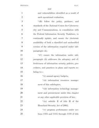 HEN10553                                                S.L.C.

                            137
 1             and vulnerabilities identified as a result of
 2             such operational evaluation;
 3             ‘‘(B) follow the policy, guidance, and
 4         standards of the National Center for Cybersecu-
 5         rity and Communications, in consultation with
 6         the Federal Information Security Taskforce, to
 7         continually update, and ensure the electronic
 8         availability of both a classified and unclassified
 9         version of the information required under sub-
10         paragraph (A);
11             ‘‘(C) ensure the information under sub-
12         paragraph (A) addresses the adequacy and ef-
13         fectiveness of information security policies, pro-
14         cedures, and practices in plans and reports re-
15         lating to—
16                  ‘‘(i) annual agency budgets;
17                  ‘‘(ii) information resources manage-
18             ment of this subchapter;
19                  ‘‘(iii) information technology manage-
20             ment and procurement under this chapter
21             or any other applicable provision of law;
22                  ‘‘(iv) subtitle E of title II of the
23             Homeland Security Act of 2002;
24                  ‘‘(v) program performance under sec-
25             tions 1105 and 1115 through 1119 of title
 