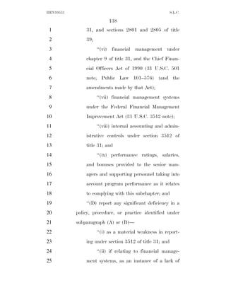 HEN10553                                                 S.L.C.

                          138
 1             31, and sections 2801 and 2805 of title
 2             39;
 3                   ‘‘(vi) financial management under
 4             chapter 9 of title 31, and the Chief Finan-
 5             cial Officers Act of 1990 (31 U.S.C. 501
 6             note; Public Law 101–576) (and the
 7             amendments made by that Act);
 8                   ‘‘(vii) financial management systems
 9             under the Federal Financial Management
10             Improvement Act (31 U.S.C. 3512 note);
11                   ‘‘(viii) internal accounting and admin-
12             istrative controls under section 3512 of
13             title 31; and
14                   ‘‘(ix) performance ratings, salaries,
15             and bonuses provided to the senior man-
16             agers and supporting personnel taking into
17             account program performance as it relates
18             to complying with this subchapter; and
19             ‘‘(D) report any significant deficiency in a
20         policy, procedure, or practice identified under
21         subparagraph (A) or (B)—
22                   ‘‘(i) as a material weakness in report-
23             ing under section 3512 of title 31; and
24                   ‘‘(ii) if relating to financial manage-
25             ment systems, as an instance of a lack of
 