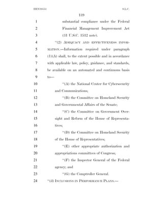 HEN10553                                                    S.L.C.

                                139
 1                    substantial compliance under the Federal
 2                    Financial Management Improvement Act
 3                    (31 U.S.C. 3512 note).
 4               ‘‘(2) ADEQUACY    AND EFFECTIVENESS INFOR-

 5         MATION.—Information        required under paragraph
 6         (1)(A) shall, to the extent possible and in accordance
 7         with applicable law, policy, guidance, and standards,
 8         be available on an automated and continuous basis
 9         to—
10                    ‘‘(A) the National Center for Cybersecurity
11               and Communications;
12                    ‘‘(B) the Committee on Homeland Security
13               and Governmental Affairs of the Senate;
14                    ‘‘(C) the Committee on Government Over-
15               sight and Reform of the House of Representa-
16               tives;
17                    ‘‘(D) the Committee on Homeland Security
18               of the House of Representatives;
19                    ‘‘(E) other appropriate authorization and
20               appropriations committees of Congress;
21                    ‘‘(F) the Inspector General of the Federal
22               agency; and
23                    ‘‘(G) the Comptroller General.
24         ‘‘(d) INCLUSIONS IN PERFORMANCE PLANS.—
 