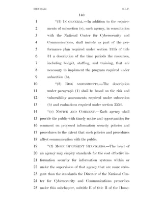 HEN10553                                                     S.L.C.

                                   140
 1             ‘‘(1) IN   GENERAL.—In     addition to the require-
 2         ments of subsection (c), each agency, in consultation
 3         with the National Center for Cybersecurity and
 4         Communications, shall include as part of the per-
 5         formance plan required under section 1115 of title
 6         31 a description of the time periods the resources,
 7         including budget, staffing, and training, that are
 8         necessary to implement the program required under
 9         subsection (b).
10             ‘‘(2)   RISK        ASSESSMENTS.—The    description
11         under paragraph (1) shall be based on the risk and
12         vulnerability assessments required under subsection
13         (b) and evaluations required under section 3554.
14         ‘‘(e) NOTICE      AND    COMMENT.—Each agency shall
15 provide the public with timely notice and opportunities for
16 comment on proposed information security policies and
17 procedures to the extent that such policies and procedures
18 affect communication with the public.
19         ‘‘(f) MORE STRINGENT STANDARDS.—The head of
20 an agency may employ standards for the cost effective in-
21 formation security for information systems within or
22 under the supervision of that agency that are more strin-
23 gent than the standards the Director of the National Cen-
24 ter for Cybersecurity and Communications prescribes
25 under this subchapter, subtitle E of title II of the Home-
 