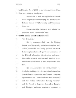 HEN10553                                                   S.L.C.

                               141
 1 land Security Act of 2002, or any other provision of law,
 2 if the more stringent standards—
 3              ‘‘(1) contain at least the applicable standards
 4         made compulsory and binding by the Director of the
 5         National Center for Cybersecurity and Communica-
 6         tions; and
 7              ‘‘(2) are otherwise consistent with policies and
 8         guidelines issued under section 3552.
 9 ‘‘§ 3554. Annual operational evaluation
10         ‘‘(a) GUIDANCE.—
11              ‘‘(1) IN   GENERAL.—Each    year the National
12         Center for Cybersecurity and Communications shall
13         oversee, coordinate, and develop guidance for the ef-
14         fective implementation of operational evaluations of
15         the Federal information infrastructure and agency
16         information security programs and practices to de-
17         termine the effectiveness of such program and prac-
18         tices.
19              ‘‘(2) COLLABORATION     IN DEVELOPMENT.—In

20         developing guidance for the operational evaluations
21         described under this section, the National Center for
22         Cybersecurity and Communications shall collaborate
23         with the Federal Information Security Taskforce
24         and the Council of Inspectors General on Integrity
25         and Efficiency, and other agencies as necessary, to
 