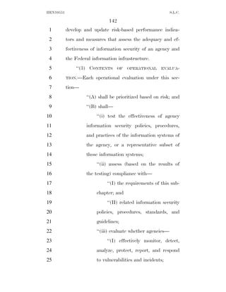 HEN10553                                                      S.L.C.

                               142
 1         develop and update risk-based performance indica-
 2         tors and measures that assess the adequacy and ef-
 3         fectiveness of information security of an agency and
 4         the Federal information infrastructure.
 5             ‘‘(3) CONTENTS      OF   OPERATIONAL     EVALUA-

 6         TION.—Each    operational evaluation under this sec-
 7         tion—
 8                  ‘‘(A) shall be prioritized based on risk; and
 9                  ‘‘(B) shall—
10                       ‘‘(i) test the effectiveness of agency
11                  information security policies, procedures,
12                  and practices of the information systems of
13                  the agency, or a representative subset of
14                  those information systems;
15                       ‘‘(ii) assess (based on the results of
16                  the testing) compliance with—
17                            ‘‘(I) the requirements of this sub-
18                       chapter; and
19                            ‘‘(II) related information security
20                       policies, procedures, standards, and
21                       guidelines;
22                       ‘‘(iii) evaluate whether agencies—
23                            ‘‘(I) effectively monitor, detect,
24                       analyze, protect, report, and respond
25                       to vulnerabilities and incidents;
 