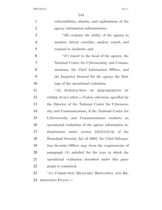 HEN10553                                                       S.L.C.

                                 144
 1             vulnerabilities, attacks, and exploitations of the
 2             agency information infrastructure;
 3                  ‘‘(B) evaluate the ability of the agency to
 4             monitor, detect, correlate, analyze, report, and
 5             respond to incidents; and
 6                  ‘‘(C) report to the head of the agency, the
 7             National Center for Cybersecurity and Commu-
 8             nications, the Chief Information Officer, and
 9             the Inspector General for the agency the find-
10             ings of the operational evaluation.
11             ‘‘(2) SATISFACTION      OF    REQUIREMENTS        BY

12         OTHER EVALUATION.—Unless         otherwise specified by
13         the Director of the National Center for Cybersecu-
14         rity and Communications, if the National Center for
15         Cybersecurity and Communications conducts an
16         operational evaluation of the agency information in-
17         frastructure under section 245(b)(2)(A) of the
18         Homeland Security Act of 2002, the Chief Informa-
19         tion Security Officer may deem the requirements of
20         paragraph (1) satisfied for the year in which the
21         operational evaluation described under this para-
22         graph is conducted.
23         ‘‘(c) CORRECTIVE MEASURES MITIGATION          AND    RE -
24   MEDIATION   PLANS.—
 