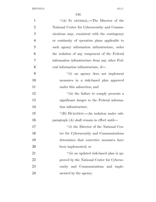 HEN10553                                               S.L.C.

                          146
 1             ‘‘(A) IN   GENERAL.—The      Director of the
 2         National Center for Cybersecurity and Commu-
 3         nications may, consistent with the contingency
 4         or continuity of operation plans applicable to
 5         such agency information infrastructure, order
 6         the isolation of any component of the Federal
 7         information infrastructure from any other Fed-
 8         eral information infrastructure, if—
 9                  ‘‘(i) an agency does not implement
10             measures in a risk-based plan approved
11             under this subsection; and
12                  ‘‘(ii) the failure to comply presents a
13             significant danger to the Federal informa-
14             tion infrastructure.
15             ‘‘(B) DURATION.—An isolation under sub-
16         paragraph (A) shall remain in effect until—
17                  ‘‘(i) the Director of the National Cen-
18             ter for Cybersecurity and Communications
19             determines that corrective measures have
20             been implemented; or
21                  ‘‘(ii) an updated risk-based plan is ap-
22             proved by the National Center for Cyberse-
23             curity and Communications and imple-
24             mented by the agency.
 