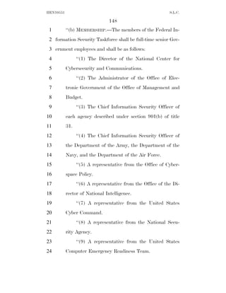 HEN10553                                                     S.L.C.

                                148
 1         ‘‘(b) MEMBERSHIP.—The members of the Federal In-
 2 formation Security Taskforce shall be full-time senior Gov-
 3 ernment employees and shall be as follows:
 4               ‘‘(1) The Director of the National Center for
 5         Cybersecurity and Communications.
 6               ‘‘(2) The Administrator of the Office of Elec-
 7         tronic Government of the Office of Management and
 8         Budget.
 9               ‘‘(3) The Chief Information Security Officer of
10         each agency described under section 901(b) of title
11         31.
12               ‘‘(4) The Chief Information Security Officer of
13         the Department of the Army, the Department of the
14         Navy, and the Department of the Air Force.
15               ‘‘(5) A representative from the Office of Cyber-
16         space Policy.
17               ‘‘(6) A representative from the Office of the Di-
18         rector of National Intelligence.
19               ‘‘(7) A representative from the United States
20         Cyber Command.
21               ‘‘(8) A representative from the National Secu-
22         rity Agency.
23               ‘‘(9) A representative from the United States
24         Computer Emergency Readiness Team.
 