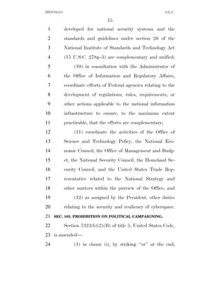 HEN10553                                                      S.L.C.

                                15
 1         developed for national security systems and the
 2         standards and guidelines under section 20 of the
 3         National Institute of Standards and Technology Act
 4         (15 U.S.C. 278g–3) are complementary and unified;
 5             (10) in consultation with the Administrator of
 6         the Office of Information and Regulatory Affairs,
 7         coordinate efforts of Federal agencies relating to the
 8         development of regulations, rules, requirements, or
 9         other actions applicable to the national information
10         infrastructure to ensure, to the maximum extent
11         practicable, that the efforts are complementary;
12             (11) coordinate the activities of the Office of
13         Science and Technology Policy, the National Eco-
14         nomic Council, the Office of Management and Budg-
15         et, the National Security Council, the Homeland Se-
16         curity Council, and the United States Trade Rep-
17         resentative related to the National Strategy and
18         other matters within the purview of the Office; and
19             (12) as assigned by the President, other duties
20         relating to the security and resiliency of cyberspace.
21   SEC. 103. PROHIBITION ON POLITICAL CAMPAIGNING.

22         Section 7323(b)(2)(B) of title 5, United States Code,
23 is amended—
24             (1) in clause (i), by striking ‘‘or’’ at the end;
 