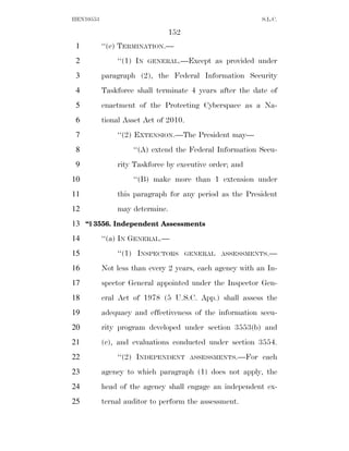 HEN10553                                                  S.L.C.

                                152
 1         ‘‘(e) TERMINATION.—
 2             ‘‘(1) IN   GENERAL.—Except    as provided under
 3         paragraph (2), the Federal Information Security
 4         Taskforce shall terminate 4 years after the date of
 5         enactment of the Protecting Cyberspace as a Na-
 6         tional Asset Act of 2010.
 7             ‘‘(2) EXTENSION.—The President may—
 8                  ‘‘(A) extend the Federal Information Secu-
 9             rity Taskforce by executive order; and
10                  ‘‘(B) make more than 1 extension under
11             this paragraph for any period as the President
12             may determine.
13 ‘‘§ 3556. Independent Assessments
14         ‘‘(a) IN GENERAL.—
15             ‘‘(1) INSPECTORS       GENERAL ASSESSMENTS.—

16         Not less than every 2 years, each agency with an In-
17         spector General appointed under the Inspector Gen-
18         eral Act of 1978 (5 U.S.C. App.) shall assess the
19         adequacy and effectiveness of the information secu-
20         rity program developed under section 3553(b) and
21         (c), and evaluations conducted under section 3554.
22             ‘‘(2) INDEPENDENT       ASSESSMENTS.—For   each
23         agency to which paragraph (1) does not apply, the
24         head of the agency shall engage an independent ex-
25         ternal auditor to perform the assessment.
 