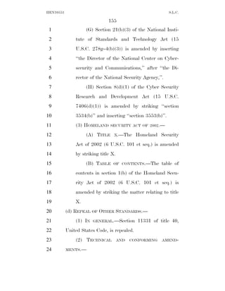 HEN10553                                                      S.L.C.

                               155
 1                  (G) Section 21(b)(3) of the National Insti-
 2             tute of Standards and Technology Act (15
 3             U.S.C. 278g–4(b)(3)) is amended by inserting
 4             ‘‘the Director of the National Center on Cyber-
 5             security and Communications,’’ after ‘‘the Di-
 6             rector of the National Security Agency,’’.
 7                  (H) Section 8(d)(1) of the Cyber Security
 8             Research and Development Act (15 U.S.C.
 9             7406(d)(1)) is amended by striking ‘‘section
10             3534(b)’’ and inserting ‘‘section 3553(b)’’.
11             (3) HOMELAND     SECURITY ACT OF 2002.—

12                  (A) TITLE     X.—The      Homeland Security
13             Act of 2002 (6 U.S.C. 101 et seq.) is amended
14             by striking title X.
15                  (B) TABLE     OF CONTENTS.—The       table of
16             contents in section 1(b) of the Homeland Secu-
17             rity Act of 2002 (6 U.S.C. 101 et seq.) is
18             amended by striking the matter relating to title
19             X.
20         (d) REPEAL OF OTHER STANDARDS.—
21             (1) IN   GENERAL.—Section      11331 of title 40,
22         United States Code, is repealed.
23             (2) TECHNICAL          AND   CONFORMING   AMEND-

24         MENTS.—
 