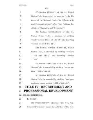 HEN10553                                                       S.L.C.

                                157
 1                    (F) Section 3504(h)(1) of title 44, United
 2              States Code, is amended by inserting ‘‘, the Di-
 3              rector of the National Center for Cybersecurity
 4              and Communications,’’ after ‘‘the National In-
 5              stitute of Standards and Technology’’.
 6                    (G) Section 3504(h)(1)(B) of title 44,
 7              United States Code, is amended by striking
 8              ‘‘under section 11331 of title 40’’ and inserting
 9              ‘‘section 3552 of title 44’’.
10                    (H) Section 3518(d) of title 44, United
11              States Code, is amended by striking ‘‘sections
12              11331 and 11332’’ and inserting ‘‘section
13              11332’’.
14                    (I) Section 3602(f)(8) of title 44, United
15              States Code, is amended by striking ‘‘under sec-
16              tion 11331 of title 40.
17                    (J) Section 3603(f)(5) of title 44, United
18              States Code, is amended by striking ‘‘and pro-
19              mulgated under section 11331 of title 40,’’.
20    TITLE IV—RECRUITMENT AND
21    PROFESSIONAL DEVELOPMENT
22   SEC. 401. DEFINITIONS.

23         In this title:
24              (1) CYBERSECURITY       MISSION.—The   term ‘‘cy-
25         bersecurity mission’’ means the activities of the Fed-
 