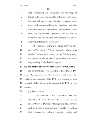 HEN10553                                                      S.L.C.

                                158
 1         eral Government that encompass the full range of
 2         threat reduction, vulnerability reduction, deterrence,
 3         international engagement, incident response, resil-
 4         iency, and recovery policies and activities, including
 5         computer network operations, information assur-
 6         ance, law enforcement, diplomacy, military, and in-
 7         telligence missions as such activities relate to the se-
 8         curity and stability of cyberspace.
 9              (2) FEDERAL     AGENCY’S CYBERSECURITY MIS-

10         SION.—The     term ‘‘Federal agency’s cybersecurity
11         mission’’ means, with respect to any Federal agency,
12         the portion of the cybersecurity mission that is the
13         responsibility of the Federal agency.
14   SEC. 402. ASSESSMENT OF CYBERSECURITY WORKFORCE.

15         (a) IN GENERAL.—The Director of the Office of Per-
16 sonnel Management and the Director shall assess the
17 readiness and capacity of the Federal workforce to meet
18 the needs of the cybersecurity mission of the Federal Gov-
19 ernment.
20         (b) STRATEGY.—
21              (1) IN   GENERAL.—Not      later than 180 days
22         after the date of enactment of this Act, the Director
23         of the Office of Personnel Management shall develop
24         and implement a comprehensive workforce strategy
25         that enhances the readiness, capacity, training, and
 