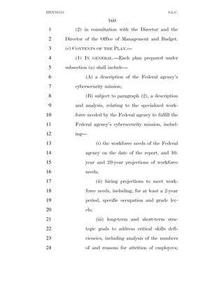 HEN10553                                                     S.L.C.

                                 160
 1             (2) in consultation with the Director and the
 2         Director of the Office of Management and Budget.
 3         (c) CONTENTS OF THE PLAN.—
 4             (1) IN      GENERAL.—Each    plan prepared under
 5         subsection (a) shall include—
 6                  (A) a description of the Federal agency’s
 7             cybersecurity mission;
 8                  (B) subject to paragraph (2), a description
 9             and analysis, relating to the specialized work-
10             force needed by the Federal agency to fulfill the
11             Federal agency’s cybersecurity mission, includ-
12             ing—
13                          (i) the workforce needs of the Federal
14                  agency on the date of the report, and 10-
15                  year and 20-year projections of workforce
16                  needs;
17                          (ii) hiring projections to meet work-
18                  force needs, including, for at least a 2-year
19                  period, specific occupation and grade lev-
20                  els;
21                          (iii) long-term and short-term stra-
22                  tegic goals to address critical skills defi-
23                  ciencies, including analysis of the numbers
24                  of and reasons for attrition of employees;
 