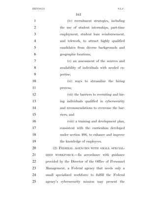HEN10553                                                     S.L.C.

                                 161
 1                       (iv) recruitment strategies, including
 2                  the use of student internships, part-time
 3                  employment, student loan reimbursement,
 4                  and telework, to attract highly qualified
 5                  candidates from diverse backgrounds and
 6                  geographic locations;
 7                       (v) an assessment of the sources and
 8                  availability of individuals with needed ex-
 9                  pertise;
10                       (vi) ways to streamline the hiring
11                  process;
12                       (vii) the barriers to recruiting and hir-
13                  ing individuals qualified in cybersecurity
14                  and recommendations to overcome the bar-
15                  riers; and
16                       (viii) a training and development plan,
17                  consistent with the curriculum developed
18                  under section 406, to enhance and improve
19                  the knowledge of employees.
20             (2) FEDERAL       AGENCIES WITH SMALL SPECIAL-

21         IZED WORKFORCE.—In          accordance with guidance
22         provided by the Director of the Office of Personnel
23         Management, a Federal agency that needs only a
24         small specialized workforce to fulfill the Federal
25         agency’s cybersecurity mission may present the
 