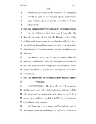 HEN10553                                                  S.L.C.

                                162
 1         workforce plan components referred to in paragraph
 2         (1)(B) as part of the Federal agency performance
 3         plan required under section 1115 of title 31, United
 4         States Code.
 5   SEC. 404. CYBERSECURITY OCCUPATION CLASSIFICATIONS.

 6         (a) IN GENERAL.—Not later than 1 year after the
 7 date of enactment of this Act, the Director of the Office
 8 of Personnel Management, in coordination with the Direc-
 9 tor, shall develop and issue comprehensive occupation clas-
10 sifications for Federal employees engaged in cybersecurity
11 missions.
12         (b) APPLICABILITY    OF    CLASSIFICATIONS.—The Di-
13 rector of the Office of Personnel Management shall ensure
14 that the comprehensive occupation classifications issued
15 under subsection (a) may be used throughout the Federal
16 Government.
17   SEC. 405. MEASURES OF CYBERSECURITY HIRING EFFEC-

18                 TIVENESS.

19         (a) IN GENERAL.—The head of each Federal agency
20 shall measure, and collect information on, indicators of the
21 effectiveness of the recruitment and hiring by the Federal
22 agency of a workforce needed to fulfill the Federal agen-
23 cy’s cybersecurity mission.
24         (b) TYPES   OF   INFORMATION.—The indicators of ef-
25 fectiveness measured and subject to collection of informa-
 