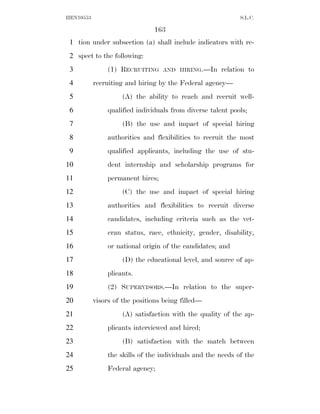 HEN10553                                                    S.L.C.

                               163
 1 tion under subsection (a) shall include indicators with re-
 2 spect to the following:
 3             (1) RECRUITING     AND HIRING.—In      relation to
 4         recruiting and hiring by the Federal agency—
 5                  (A) the ability to reach and recruit well-
 6             qualified individuals from diverse talent pools;
 7                  (B) the use and impact of special hiring
 8             authorities and flexibilities to recruit the most
 9             qualified applicants, including the use of stu-
10             dent internship and scholarship programs for
11             permanent hires;
12                  (C) the use and impact of special hiring
13             authorities and flexibilities to recruit diverse
14             candidates, including criteria such as the vet-
15             eran status, race, ethnicity, gender, disability,
16             or national origin of the candidates; and
17                  (D) the educational level, and source of ap-
18             plicants.
19             (2) SUPERVISORS.—In relation to the super-
20         visors of the positions being filled—
21                  (A) satisfaction with the quality of the ap-
22             plicants interviewed and hired;
23                  (B) satisfaction with the match between
24             the skills of the individuals and the needs of the
25             Federal agency;
 