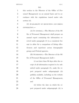 HEN10553                                                      S.L.C.

                                165
 1         this section to the Director of the Office of Per-
 2         sonnel Management on an annual basis and in ac-
 3         cordance with the regulations issued under sub-
 4         section (d).
 5              (2) AVAILABILITY    OF RECRUITING AND HIRING

 6         INFORMATION.—

 7                   (A) IN   GENERAL.—The     Director of the Of-
 8              fice of Personnel Management shall prepare an
 9              annual report containing the information re-
10              ceived under paragraph (1) in a consistent for-
11              mat to allow for a comparison of hiring effec-
12              tiveness and experience across demographic
13              groups and Federal agencies.
14                   (B) SUBMISSION.—The Director of the Of-
15              fice of Personnel Management shall—
16                         (i) not later than 90 days after the re-
17                   ceipt of all information required to be sub-
18                   mitted under paragraph (1), make the re-
19                   port prepared under subparagraph (A)
20                   publicly available, including on the website
21                   of the Office of Personnel Management;
22                   and
23                         (ii) before the date on which the re-
24                   port prepared under subparagraph (A) is
 