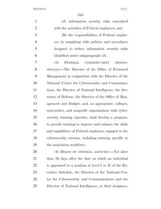 HEN10553                                                    S.L.C.

                               168
 1                   (J) information security risks associated
 2             with the activities of Federal employees; and
 3                   (K) the responsibilities of Federal employ-
 4             ees in complying with policies and procedures
 5             designed to reduce information security risks
 6             identified under subparagraph (J).
 7             (3)    FEDERAL        CYBERSECURITY      PROFES-

 8         SIONALS.—The    Director of the Office of Personnel
 9         Management in conjunction with the Director of the
10         National Center for Cybersecurity and Communica-
11         tions, the Director of National Intelligence, the Sec-
12         retary of Defense, the Director of the Office of Man-
13         agement and Budget, and, as appropriate, colleges,
14         universities, and nonprofit organizations with cyber-
15         security training expertise, shall develop a program,
16         to provide training to improve and enhance the skills
17         and capabilities of Federal employees engaged in the
18         cybersecurity mission, including training specific to
19         the acquisition workforce.
20             (4) HEADS    OF FEDERAL AGENCIES.—Not        later
21         than 30 days after the date on which an individual
22         is appointed to a position at level I or II of the Ex-
23         ecutive Schedule, the Director of the National Cen-
24         ter for Cybersecurity and Communications and the
25         Director of National Intelligence, or their designees,
 