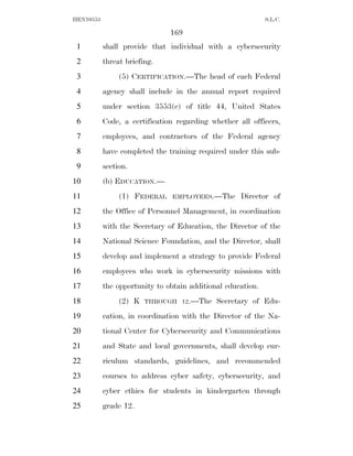 HEN10553                                                     S.L.C.

                               169
 1         shall provide that individual with a cybersecurity
 2         threat briefing.
 3              (5) CERTIFICATION.—The head of each Federal
 4         agency shall include in the annual report required
 5         under section 3553(c) of title 44, United States
 6         Code, a certification regarding whether all officers,
 7         employees, and contractors of the Federal agency
 8         have completed the training required under this sub-
 9         section.
10         (b) EDUCATION.—
11              (1) FEDERAL    EMPLOYEES.—The       Director of
12         the Office of Personnel Management, in coordination
13         with the Secretary of Education, the Director of the
14         National Science Foundation, and the Director, shall
15         develop and implement a strategy to provide Federal
16         employees who work in cybersecurity missions with
17         the opportunity to obtain additional education.
18              (2) K   THROUGH 12.—The      Secretary of Edu-
19         cation, in coordination with the Director of the Na-
20         tional Center for Cybersecurity and Communications
21         and State and local governments, shall develop cur-
22         riculum standards, guidelines, and recommended
23         courses to address cyber safety, cybersecurity, and
24         cyber ethics for students in kindergarten through
25         grade 12.
 