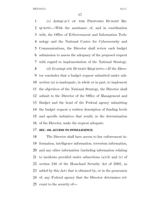 HEN10553                                                   S.L.C.

                               17
 1         (c) ADEQUACY    OF THE    PROPOSED BUDGET RE-
 2   QUESTS.—With      the assistance of, and in coordination
 3 with, the Office of E-Government and Information Tech-
 4 nology and the National Center for Cybersecurity and
 5 Communications, the Director shall review each budget
 6 submission to assess the adequacy of the proposed request
 7 with regard to implementation of the National Strategy.
 8         (d) INADEQUATE BUDGET REQUESTS.—If the Direc-
 9 tor concludes that a budget request submitted under sub-
10 section (a) is inadequate, in whole or in part, to implement
11 the objectives of the National Strategy, the Director shall
12 submit to the Director of the Office of Management and
13 Budget and the head of the Federal agency submitting
14 the budget request a written description of funding levels
15 and specific initiatives that would, in the determination
16 of the Director, make the request adequate.
17   SEC. 105. ACCESS TO INTELLIGENCE.

18         The Director shall have access to law enforcement in-
19 formation, intelligence information, terrorism information,
20 and any other information (including information relating
21 to incidents provided under subsections (a)(4) and (c) of
22 section 246 of the Homeland Security Act of 2002, as
23 added by this Act) that is obtained by, or in the possession
24 of, any Federal agency that the Director determines rel-
25 evant to the security of—
 