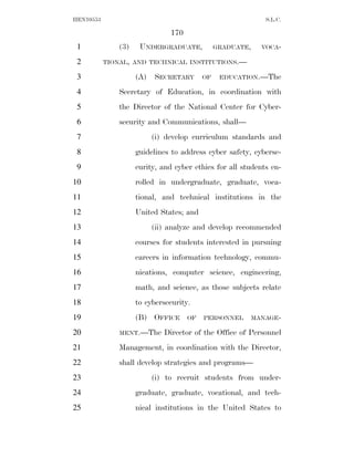 HEN10553                                                     S.L.C.

                                170
 1             (3)    UNDERGRADUATE,            GRADUATE,   VOCA-

 2         TIONAL, AND TECHNICAL INSTITUTIONS.—

 3                   (A)   SECRETARY       OF    EDUCATION.—The

 4             Secretary of Education, in coordination with
 5             the Director of the National Center for Cyber-
 6             security and Communications, shall—
 7                         (i) develop curriculum standards and
 8                   guidelines to address cyber safety, cyberse-
 9                   curity, and cyber ethics for all students en-
10                   rolled in undergraduate, graduate, voca-
11                   tional, and technical institutions in the
12                   United States; and
13                         (ii) analyze and develop recommended
14                   courses for students interested in pursuing
15                   careers in information technology, commu-
16                   nications, computer science, engineering,
17                   math, and science, as those subjects relate
18                   to cybersecurity.
19                   (B) OFFICE       OF   PERSONNEL    MANAGE-

20             MENT.—The      Director of the Office of Personnel
21             Management, in coordination with the Director,
22             shall develop strategies and programs—
23                         (i) to recruit students from under-
24                   graduate, graduate, vocational, and tech-
25                   nical institutions in the United States to
 