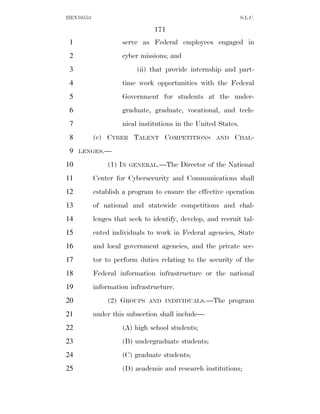 HEN10553                                                       S.L.C.

                               171
 1                  serve as Federal employees engaged in
 2                  cyber missions; and
 3                       (ii) that provide internship and part-
 4                  time work opportunities with the Federal
 5                  Government for students at the under-
 6                  graduate, graduate, vocational, and tech-
 7                  nical institutions in the United States.
 8         (c) CYBER TALENT COMPETITIONS             AND   CHAL-
 9   LENGES.—

10             (1) IN   GENERAL.—The     Director of the National
11         Center for Cybersecurity and Communications shall
12         establish a program to ensure the effective operation
13         of national and statewide competitions and chal-
14         lenges that seek to identify, develop, and recruit tal-
15         ented individuals to work in Federal agencies, State
16         and local government agencies, and the private sec-
17         tor to perform duties relating to the security of the
18         Federal information infrastructure or the national
19         information infrastructure.
20             (2) GROUPS     AND INDIVIDUALS.—The       program
21         under this subsection shall include—
22                  (A) high school students;
23                  (B) undergraduate students;
24                  (C) graduate students;
25                  (D) academic and research institutions;
 