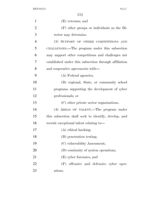 HEN10553                                                      S.L.C.

                               172
 1                  (E) veterans; and
 2                  (F) other groups or individuals as the Di-
 3             rector may determine.
 4             (3) SUPPORT     OF OTHER COMPETITIONS AND

 5         CHALLENGES.—The         program under this subsection
 6         may support other competitions and challenges not
 7         established under this subsection through affiliation
 8         and cooperative agreements with—
 9                  (A) Federal agencies;
10                  (B) regional, State, or community school
11             programs supporting the development of cyber
12             professionals; or
13                  (C) other private sector organizations.
14             (4) AREAS    OF TALENT.—The       program under
15         this subsection shall seek to identify, develop, and
16         recruit exceptional talent relating to—
17                  (A) ethical hacking;
18                  (B) penetration testing;
19                  (C) vulnerability Assessment;
20                  (D) continuity of system operations;
21                  (E) cyber forensics; and
22                  (F) offensive and defensive cyber oper-
23             ations.
 