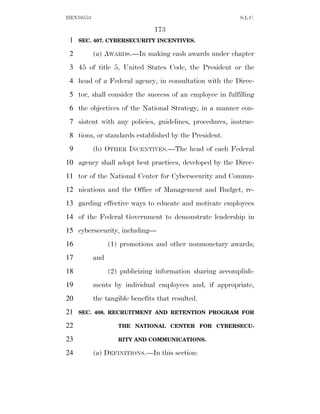 HEN10553                                                   S.L.C.

                                173
 1   SEC. 407. CYBERSECURITY INCENTIVES.

 2         (a) AWARDS.—In making cash awards under chapter
 3 45 of title 5, United States Code, the President or the
 4 head of a Federal agency, in consultation with the Direc-
 5 tor, shall consider the success of an employee in fulfilling
 6 the objectives of the National Strategy, in a manner con-
 7 sistent with any policies, guidelines, procedures, instruc-
 8 tions, or standards established by the President.
 9         (b) OTHER INCENTIVES.—The head of each Federal
10 agency shall adopt best practices, developed by the Direc-
11 tor of the National Center for Cybersecurity and Commu-
12 nications and the Office of Management and Budget, re-
13 garding effective ways to educate and motivate employees
14 of the Federal Government to demonstrate leadership in
15 cybersecurity, including—
16               (1) promotions and other nonmonetary awards;
17         and
18               (2) publicizing information sharing accomplish-
19         ments by individual employees and, if appropriate,
20         the tangible benefits that resulted.
21   SEC. 408. RECRUITMENT AND RETENTION PROGRAM FOR

22                  THE NATIONAL CENTER FOR CYBERSECU-

23                  RITY AND COMMUNICATIONS.

24         (a) DEFINITIONS.—In this section:
 
