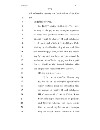 HEN10553                                                         S.L.C.

                                 176
 1         this subsection to carry out the functions of the Cen-
 2         ter.
 3                (2) RATES   OF PAY.—

 4                     (A) ENTRY     LEVEL POSITIONS.—The    Direc-
 5                tor may fix the pay of the employees appointed
 6                to entry level positions under this subsection
 7                without regard to chapter 51 and subchapter
 8                III of chapter 53 of title 5, United States Code,
 9                relating to classification of positions and Gen-
10                eral Schedule pay rates, except that the rate of
11                pay for any such employee may not exceed the
12                maximum rate of basic pay payable for a posi-
13                tion at GS–10 of the General Schedule while
14                that employee is in an entry level position.
15                     (B) SENIOR    POSITIONS.—

16                          (i) IN   GENERAL.—The    Director may
17                     fix the pay of the employees appointed to
18                     senior positions under this subsection with-
19                     out regard to chapter 51 and subchapter
20                     III of chapter 53 of title 5, United States
21                     Code, relating to classification of positions
22                     and General Schedule pay rates, except
23                     that the rate of pay for any such employee
24                     may not exceed the maximum rate of basic
 
