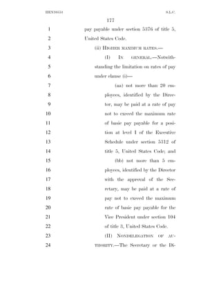 HEN10553                                           S.L.C.

                     177
 1         pay payable under section 5376 of title 5,
 2         United States Code.
 3             (ii) HIGHER   MAXIMUM RATES.—

 4                  (I)     IN   GENERAL.—Notwith-

 5             standing the limitation on rates of pay
 6             under clause (i)—
 7                         (aa) not more than 20 em-
 8                  ployees, identified by the Direc-
 9                  tor, may be paid at a rate of pay
10                  not to exceed the maximum rate
11                  of basic pay payable for a posi-
12                  tion at level I of the Executive
13                  Schedule under section 5312 of
14                  title 5, United States Code; and
15                         (bb) not more than 5 em-
16                  ployees, identified by the Director
17                  with the approval of the Sec-
18                  retary, may be paid at a rate of
19                  pay not to exceed the maximum
20                  rate of basic pay payable for the
21                  Vice President under section 104
22                  of title 3, United States Code.
23                  (II) NONDELEGATION        OF      AU-

24             THORITY.—The      Secretary or the Di-
 