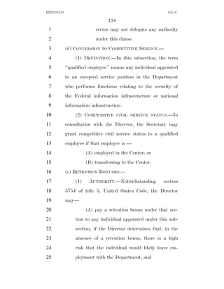 HEN10553                                                   S.L.C.

                               178
 1                       rector may not delegate any authority
 2                       under this clause.
 3         (d) CONVERSION TO COMPETITIVE SERVICE.—
 4             (1) DEFINITION.—In this subsection, the term
 5         ‘‘qualified employee’’ means any individual appointed
 6         to an excepted service position in the Department
 7         who performs functions relating to the security of
 8         the Federal information infrastructure or national
 9         information infrastructure.
10             (2) COMPETITIVE       CIVIL SERVICE STATUS.—In

11         consultation with the Director, the Secretary may
12         grant competitive civil service status to a qualified
13         employee if that employee is —
14                   (A) employed in the Center; or
15                   (B) transferring to the Center.
16         (e) RETENTION BONUSES.—
17             (1)    AUTHORITY.—Notwithstanding         section
18         5754 of title 5, United States Code, the Director
19         may—
20                   (A) pay a retention bonus under that sec-
21             tion to any individual appointed under this sub-
22             section, if the Director determines that, in the
23             absence of a retention bonus, there is a high
24             risk that the individual would likely leave em-
25             ployment with the Department; and
 