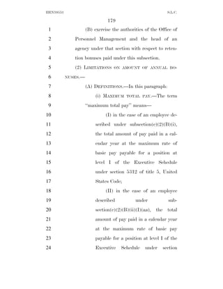 HEN10553                                                     S.L.C.

                               179
 1                   (B) exercise the authorities of the Office of
 2            Personnel Management and the head of an
 3            agency under that section with respect to reten-
 4            tion bonuses paid under this subsection.
 5            (2) LIMITATIONS      ON AMOUNT OF ANNUAL BO-

 6         NUSES.—

 7                   (A) DEFINITIONS.—In this paragraph:
 8                       (i) MAXIMUM     TOTAL PAY.—The      term
 9                   ‘‘maximum total pay’’ means—
10                            (I) in the case of an employee de-
11                       scribed under subsection(c)(2)(B)(i),
12                       the total amount of pay paid in a cal-
13                       endar year at the maximum rate of
14                       basic pay payable for a position at
15                       level I of the Executive Schedule
16                       under section 5312 of title 5, United
17                       States Code;
18                            (II) in the case of an employee
19                       described           under           sub-
20                       section(c)(2)(B)(ii)(I)(aa), the total
21                       amount of pay paid in a calendar year
22                       at the maximum rate of basic pay
23                       payable for a position at level I of the
24                       Executive    Schedule    under   section
 