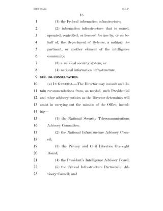 HEN10553                                                        S.L.C.

                                  18
 1                (1) the Federal information infrastructure;
 2                (2) information infrastructure that is owned,
 3         operated, controlled, or licensed for use by, or on be-
 4         half of, the Department of Defense, a military de-
 5         partment, or another element of the intelligence
 6         community;
 7                (3) a national security system; or
 8                (4) national information infrastructure.
 9   SEC. 106. CONSULTATION.

10         (a) IN GENERAL.—The Director may consult and ob-
11 tain recommendations from, as needed, such Presidential
12 and other advisory entities as the Director determines will
13 assist in carrying out the mission of the Office, includ-
14 ing—
15                (1) the National Security Telecommunications
16         Advisory Committee;
17                (2) the National Infrastructure Advisory Coun-
18         cil;
19                (3) the Privacy and Civil Liberties Oversight
20         Board;
21                (4) the President’s Intelligence Advisory Board;
22                (5) the Critical Infrastructure Partnership Ad-
23         visory Council; and
 