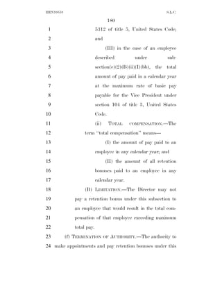 HEN10553                                                       S.L.C.

                                    180
 1                          5312 of title 5, United States Code;
 2                          and
 3                                 (III) in the case of an employee
 4                          described             under        sub-
 5                          section(c)(2)(B)(ii)(I)(bb), the total
 6                          amount of pay paid in a calendar year
 7                          at the maximum rate of basic pay
 8                          payable for the Vice President under
 9                          section 104 of title 3, United States
10                          Code.
11                          (ii)    TOTAL      COMPENSATION.—The

12                  term ‘‘total compensation’’ means—
13                                 (I) the amount of pay paid to an
14                          employee in any calendar year; and
15                                 (II) the amount of all retention
16                          bonuses paid to an employee in any
17                          calendar year.
18                  (B) LIMITATION.—The Director may not
19             pay a retention bonus under this subsection to
20             an employee that would result in the total com-
21             pensation of that employee exceeding maximum
22             total pay.
23         (f) TERMINATION         OF   AUTHORITY.—The authority to
24 make appointments and pay retention bonuses under this
 