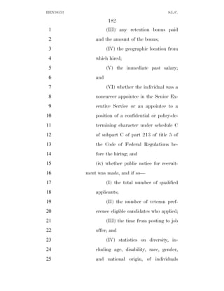 HEN10553                                          S.L.C.

                     182
 1                   (III) any retention bonus paid
 2             and the amount of the bonus;
 3                   (IV) the geographic location from
 4             which hired;
 5                   (V) the immediate past salary;
 6             and
 7                   (VI) whether the individual was a
 8             noncareer appointee in the Senior Ex-
 9             ecutive Service or an appointee to a
10             position of a confidential or policy-de-
11             termining character under schedule C
12             of subpart C of part 213 of title 5 of
13             the Code of Federal Regulations be-
14             fore the hiring; and
15             (iv) whether public notice for recruit-
16         ment was made, and if so—
17                   (I) the total number of qualified
18             applicants;
19                   (II) the number of veteran pref-
20             erence eligible candidates who applied;
21                   (III) the time from posting to job
22             offer; and
23                   (IV) statistics on diversity, in-
24             cluding age, disability, race, gender,
25             and national origin, of individuals
 