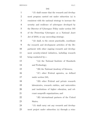 HEN10553                                                    S.L.C.

                               186
 1             ‘‘(1) shall ensure that the research and develop-
 2         ment program carried out under subsection (a) is
 3         consistent with the national strategy to increase the
 4         security and resilience of cyberspace developed by
 5         the Director of Cyberspace Policy under section 101
 6         of the Protecting Cyberspace as a National Asset
 7         Act of 2010, or any succeeding strategy;
 8             ‘‘(2) shall, to the extent practicable, coordinate
 9         the research and development activities of the De-
10         partment with other ongoing research and develop-
11         ment security-related initiatives, including research
12         being conducted by—
13                  ‘‘(A) the National Institute of Standards
14             and Technology;
15                  ‘‘(B) the National Academy of Sciences;
16                  ‘‘(C) other Federal agencies, as defined
17             under section 241;
18                  ‘‘(D) other Federal and private research
19             laboratories, research entities, and universities
20             and institutions of higher education, and rel-
21             evant nonprofit organizations; and
22                  ‘‘(E) international partners of the United
23             States;
24             ‘‘(3) shall carry out any research and develop-
25         ment project under subsection (a) through a reim-
 