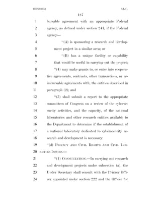 HEN10553                                                    S.L.C.

                                 187
 1         bursable agreement with an appropriate Federal
 2         agency, as defined under section 241, if the Federal
 3         agency—
 4                   ‘‘(A) is sponsoring a research and develop-
 5             ment project in a similar area; or
 6                   ‘‘(B) has a unique facility or capability
 7             that would be useful in carrying out the project;
 8             ‘‘(4) may make grants to, or enter into coopera-
 9         tive agreements, contracts, other transactions, or re-
10         imbursable agreements with, the entities described in
11         paragraph (2); and
12             ‘‘(5) shall submit a report to the appropriate
13         committees of Congress on a review of the cyberse-
14         curity activities, and the capacity, of the national
15         laboratories and other research entities available to
16         the Department to determine if the establishment of
17         a national laboratory dedicated to cybersecurity re-
18         search and development is necessary.
19         ‘‘(d) PRIVACY   AND   CIVIL RIGHTS   AND   CIVIL LIB-
20   ERTIES ISSUES.—

21             ‘‘(1) CONSULTATION.—In carrying out research
22         and development projects under subsection (a), the
23         Under Secretary shall consult with the Privacy Offi-
24         cer appointed under section 222 and the Officer for
 