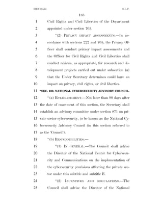 HEN10553                                                          S.L.C.

                                 188
 1         Civil Rights and Civil Liberties of the Department
 2         appointed under section 705.
 3              ‘‘(2) PRIVACY    IMPACT ASSESSMENTS.—In             ac-
 4         cordance with sections 222 and 705, the Privacy Of-
 5         ficer shall conduct privacy impact assessments and
 6         the Officer for Civil Rights and Civil Liberties shall
 7         conduct reviews, as appropriate, for research and de-
 8         velopment projects carried out under subsection (a)
 9         that the Under Secretary determines could have an
10         impact on privacy, civil rights, or civil liberties.
11   ‘‘SEC. 239. NATIONAL CYBERSECURITY ADVISORY COUNCIL.

12         ‘‘(a) ESTABLISHMENT.—Not later than 90 days after
13 the date of enactment of this section, the Secretary shall
14 establish an advisory committee under section 871 on pri-
15 vate sector cybersecurity, to be known as the National Cy-
16 bersecurity Advisory Council (in this section referred to
17 as the ‘Council’).
18         ‘‘(b) RESPONSIBILITIES.—
19              ‘‘(1) IN   GENERAL.—The       Council shall advise
20         the Director of the National Center for Cybersecu-
21         rity and Communications on the implementation of
22         the cybersecurity provisions affecting the private sec-
23         tor under this subtitle and subtitle E.
24              ‘‘(2) INCENTIVES       AND    REGULATIONS.—The

25         Council shall advise the Director of the National
 