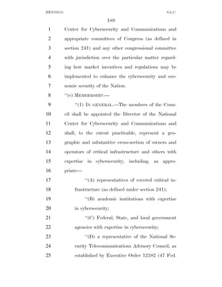 HEN10553                                                     S.L.C.

                               189
 1         Center for Cybersecurity and Communications and
 2         appropriate committees of Congress (as defined in
 3         section 241) and any other congressional committee
 4         with jurisdiction over the particular matter regard-
 5         ing how market incentives and regulations may be
 6         implemented to enhance the cybersecurity and eco-
 7         nomic security of the Nation.
 8         ‘‘(c) MEMBERSHIP.—
 9             ‘‘(1) IN   GENERAL.—The     members of the Coun-
10         cil shall be appointed the Director of the National
11         Center for Cybersecurity and Communications and
12         shall, to the extent practicable, represent a geo-
13         graphic and substantive cross-section of owners and
14         operators of critical infrastructure and others with
15         expertise in cybersecurity, including, as appro-
16         priate—
17                   ‘‘(A) representatives of covered critical in-
18             frastructure (as defined under section 241);
19                   ‘‘(B) academic institutions with expertise
20             in cybersecurity;
21                   ‘‘(C) Federal, State, and local government
22             agencies with expertise in cybersecurity;
23                   ‘‘(D) a representative of the National Se-
24             curity Telecommunications Advisory Council, as
25             established by Executive Order 12382 (47 Fed.
 