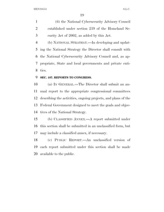 HEN10553                                                   S.L.C.

                               19
 1             (6) the National Cybersecurity Advisory Council
 2         established under section 239 of the Homeland Se-
 3         curity Act of 2002, as added by this Act.
 4         (b) NATIONAL STRATEGY.—In developing and updat-
 5 ing the National Strategy the Director shall consult with
 6 the National Cybersecurity Advisory Council and, as ap-
 7 propriate, State and local governments and private enti-
 8 ties.
 9   SEC. 107. REPORTS TO CONGRESS.

10         (a) IN GENERAL.—The Director shall submit an an-
11 nual report to the appropriate congressional committees
12 describing the activities, ongoing projects, and plans of the
13 Federal Government designed to meet the goals and objec-
14 tives of the National Strategy.
15         (b) CLASSIFIED ANNEX.—A report submitted under
16 this section shall be submitted in an unclassified form, but
17 may include a classified annex, if necessary.
18         (c) PUBLIC REPORT.—An unclassified version of
19 each report submitted under this section shall be made
20 available to the public.
 