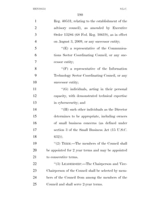 HEN10553                                                     S.L.C.

                                190
 1             Reg. 40531; relating to the establishment of the
 2             advisory council), as amended by Executive
 3             Order 13286 (68 Fed. Reg. 10619), as in effect
 4             on August 3, 2009, or any successor entity;
 5                  ‘‘(E) a representative of the Communica-
 6             tions Sector Coordinating Council, or any suc-
 7             cessor entity;
 8                  ‘‘(F) a representative of the Information
 9             Technology Sector Coordinating Council, or any
10             successor entity;
11                  ‘‘(G) individuals, acting in their personal
12             capacity, with demonstrated technical expertise
13             in cybersecurity; and
14                  ‘‘(H) such other individuals as the Director
15             determines to be appropriate, including owners
16             of small business concerns (as defined under
17             section 3 of the Small Business Act (15 U.S.C.
18             632)).
19             ‘‘(2) TERM.—The members of the Council shall
20         be appointed for 2 year terms and may be appointed
21         to consecutive terms.
22             ‘‘(3) LEADERSHIP.—The Chairperson and Vice-
23         Chairperson of the Council shall be selected by mem-
24         bers of the Council from among the members of the
25         Council and shall serve 2-year terms.
 