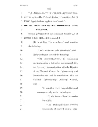 HEN10553                                                       S.L.C.

                                 191
 1         ‘‘(d) APPLICABILITY     OF    FEDERAL ADVISORY COM-
 2   MITTEE    ACT.—The Federal Advisory Committee Act (5
 3 U.S.C. App.) shall not apply to the Council.’’.
 4   SEC. 503. PRIORITIZED CRITICAL INFORMATION INFRA-

 5                 STRUCTURE.

 6         Section 210E(a)(2) of the Homeland Security Act of
 7 2002 (6 U.S.C. 124l(a)(2)) is amended—
 8              (1) by striking ‘‘In accordance’’ and inserting
 9         the following:
10                   ‘‘(A) IN   GENERAL.—In    accordance’’; and
11              (2) by adding at the end the following:
12                   ‘‘(B) CONSIDERATIONS.—In establishing
13              and maintaining a list under subparagraph (A),
14              the Secretary, in coordination with the Director
15              of the National Center for Cybersecurity and
16              Communications and in consultation with the
17              National      Cybersecurity    Advisory    Council,
18              shall—
19                          ‘‘(i) consider cyber vulnerabilities and
20                   consequences by sector, including—
21                              ‘‘(I) the factors listed in section
22                          248(a)(2);
23                              ‘‘(II) interdependencies between
24                          components of covered critical infra-
 