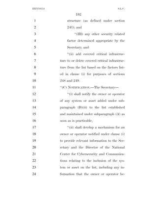 HEN10553                                            S.L.C.

                      192
 1              structure (as defined under section
 2              241); and
 3                   ‘‘(III) any other security related
 4              factor determined appropriate by the
 5              Secretary; and
 6              ‘‘(ii) add covered critical infrastruc-
 7         ture to or delete covered critical infrastruc-
 8         ture from the list based on the factors list-
 9         ed in clause (i) for purposes of sections
10         248 and 249.
11         ‘‘(C) NOTIFICATION.—The Secretary—
12              ‘‘(i) shall notify the owner or operator
13         of any system or asset added under sub-
14         paragraph (B)(ii) to the list established
15         and maintained under subparagraph (A) as
16         soon as is practicable;
17              ‘‘(ii) shall develop a mechanism for an
18         owner or operator notified under clause (i)
19         to provide relevant information to the Sec-
20         retary and the Director of the National
21         Center for Cybersecurity and Communica-
22         tions relating to the inclusion of the sys-
23         tem or asset on the list, including any in-
24         formation that the owner or operator be-
 
