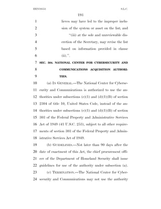 HEN10553                                                      S.L.C.

                                193
 1                 lieves may have led to the improper inclu-
 2                 sion of the system or asset on the list; and
 3                        ‘‘(iii) at the sole and unreviewable dis-
 4                 cretion of the Secretary, may revise the list
 5                 based on information provided in clause
 6                 (ii).’’.
 7   SEC. 504. NATIONAL CENTER FOR CYBERSECURITY AND

 8                COMMUNICATIONS        ACQUISITION     AUTHORI-

 9                TIES.

10         (a) IN GENERAL.—The National Center for Cyberse-
11 curity and Communications is authorized to use the au-
12 thorities under subsections (c)(1) and (d)(1)(B) of section
13 2304 of title 10, United States Code, instead of the au-
14 thorities under subsections (c)(1) and (d)(1)(B) of section
15 303 of the Federal Property and Administrative Services
16 Act of 1949 (41 U.S.C. 253), subject to all other require-
17 ments of section 303 of the Federal Property and Admin-
18 istrative Services Act of 1949.
19         (b) GUIDELINES.—Not later than 90 days after the
20 date of enactment of this Act, the chief procurement offi-
21 cer of the Department of Homeland Security shall issue
22 guidelines for use of the authority under subsection (a).
23         (c) TERMINATION.—The National Center for Cyber-
24 security and Communications may not use the authority
 